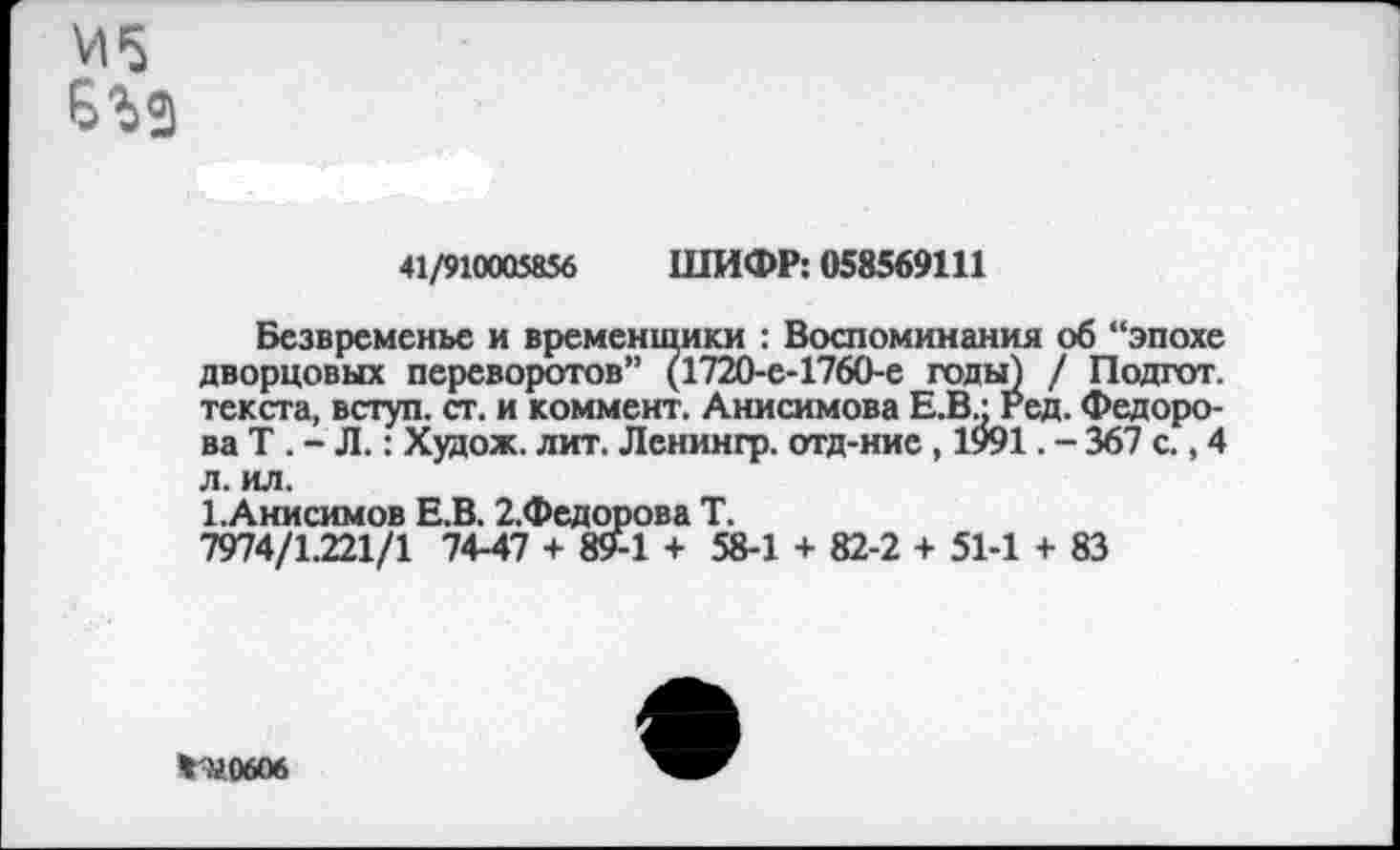 ﻿41/910005856 ШИФР: 058569111
Безвременье и временщики : Воспоминания об “эпохе дворцовых переворотов” (1720-е-1760-е годы) / Подгот. текста, вступ. ст. и коммент. Анисимова Е.В • Ред. Федорова Т . - Л.: Худож. лит. Ленингр. отд-ние , 1991. - 367 с., 4 л. ил.
1.Анисимов Е.В. 2.Федорова Т.
7974/1.221/1 74-47 + »9-1 + 58-1 + 82-2 + 51-1 + 83
%'У0606